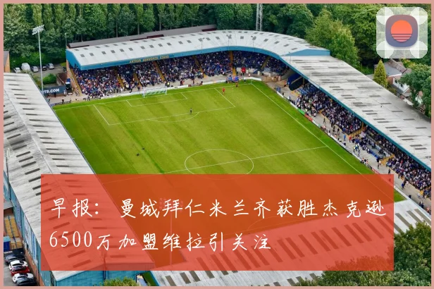 早报:曼城拜仁米兰齐获胜杰克逊6500万加盟维拉引关注