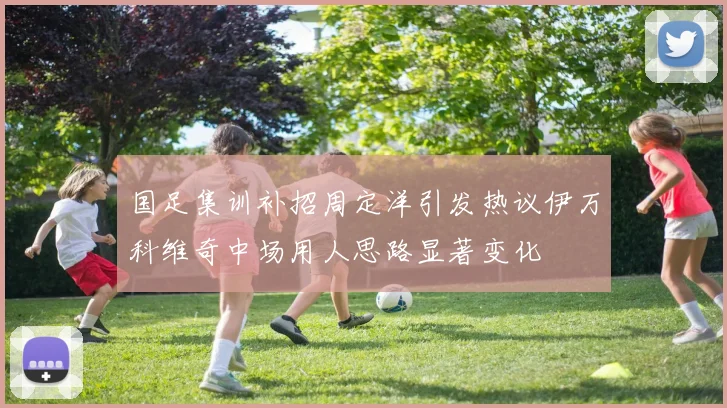国足集训补招周定洋引发热议伊万科维奇中场用人思路显著变化