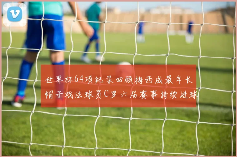 世界杯64项纪录回顾梅西成最年长帽子戏法球员C罗六届赛事持续进球