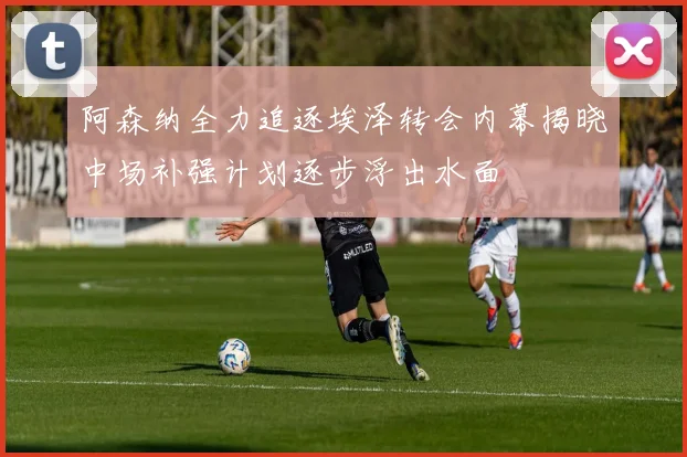 阿森纳全力追逐埃泽转会内幕揭晓中场补强计划逐步浮出水面