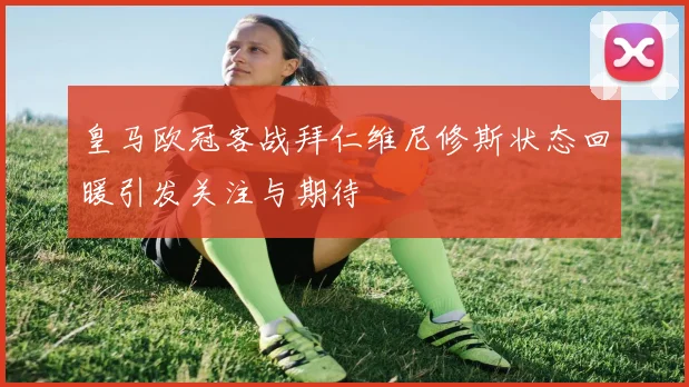 皇马欧冠客战拜仁维尼修斯状态回暖引发关注与期待
